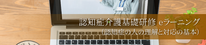 認知症介護基礎研修 eラーニング（認知症の人の理解と対応の基本）